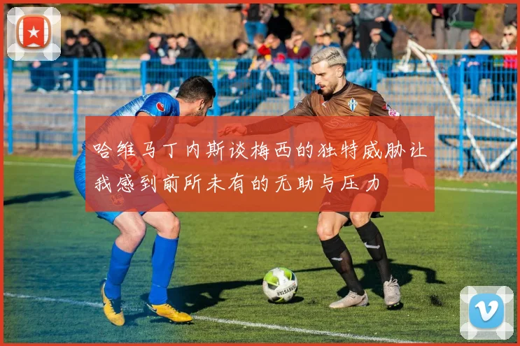 哈维马丁内斯谈梅西的独特威胁让我感到前所未有的无助与压力