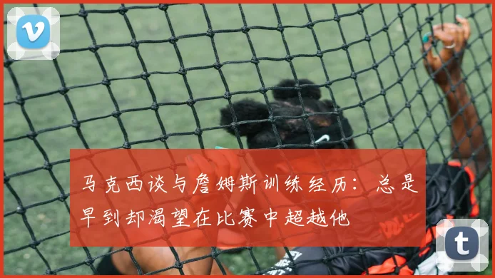 马克西谈与詹姆斯训练经历：总是早到却渴望在比赛中超越他