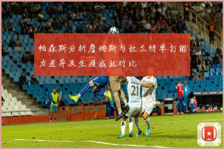 帕森斯分析詹姆斯与杜兰特单打能力差异及生涯成就对比