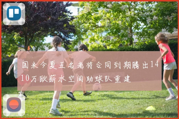 国米今夏五名老将合同到期腾出1410万欧薪水空间助球队重建