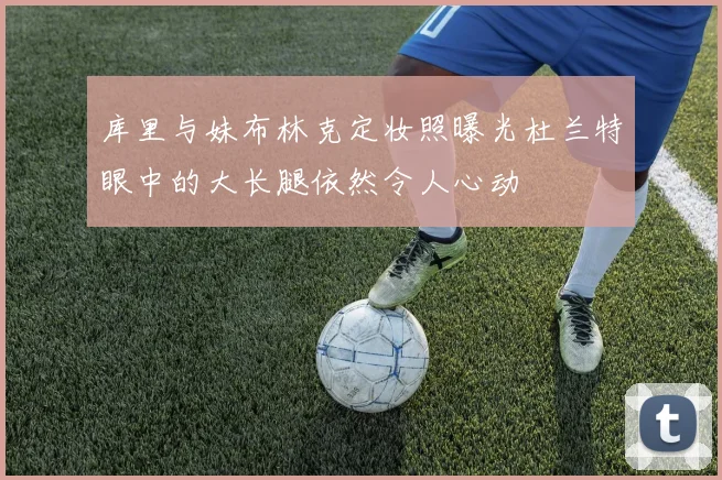 库里与妹布林克定妆照曝光杜兰特眼中的大长腿依然令人心动