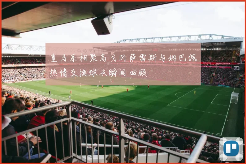 皇马系相聚乌戈冈萨雷斯与姆巴佩热情交换球衣瞬间回顾