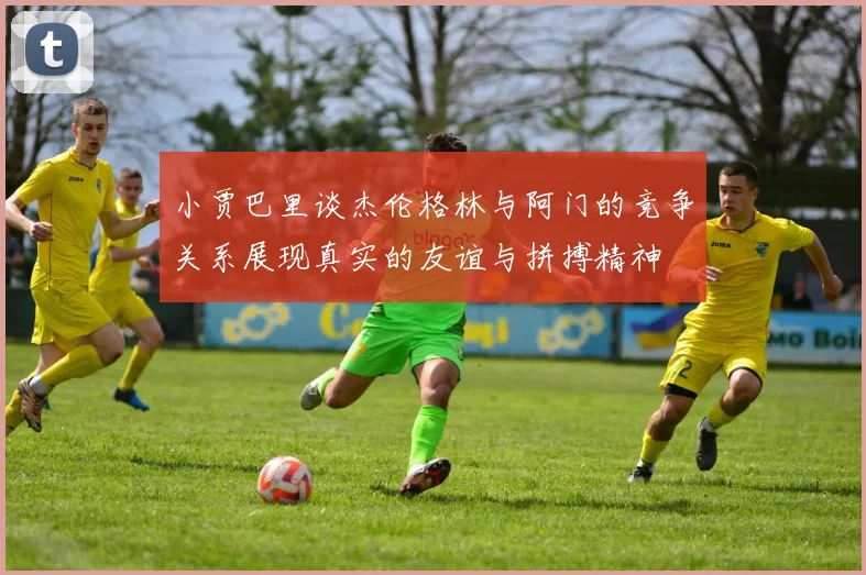 小贾巴里谈杰伦格林与阿门的竞争关系展现真实的友谊与拼搏精神