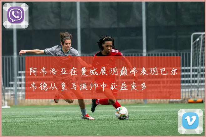 阿韦洛亚在曼城展现巅峰表现巴尔韦德从皇马换帅中获益良多