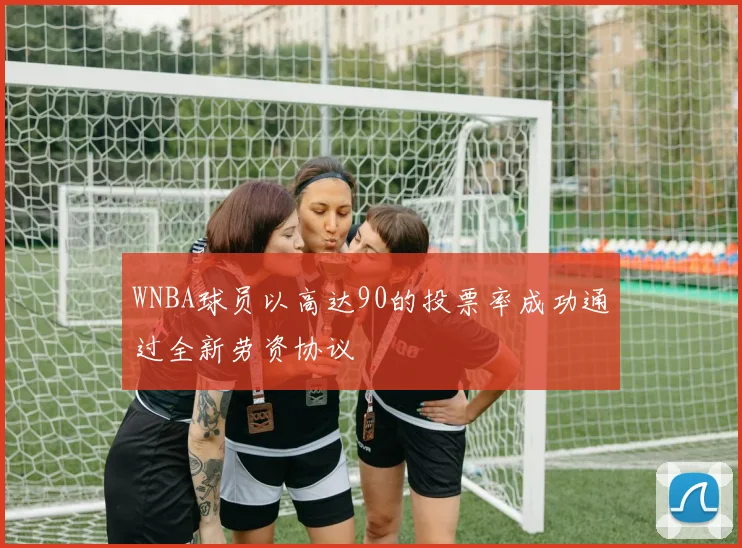 WNBA球员以高达90的投票率成功通过全新劳资协议