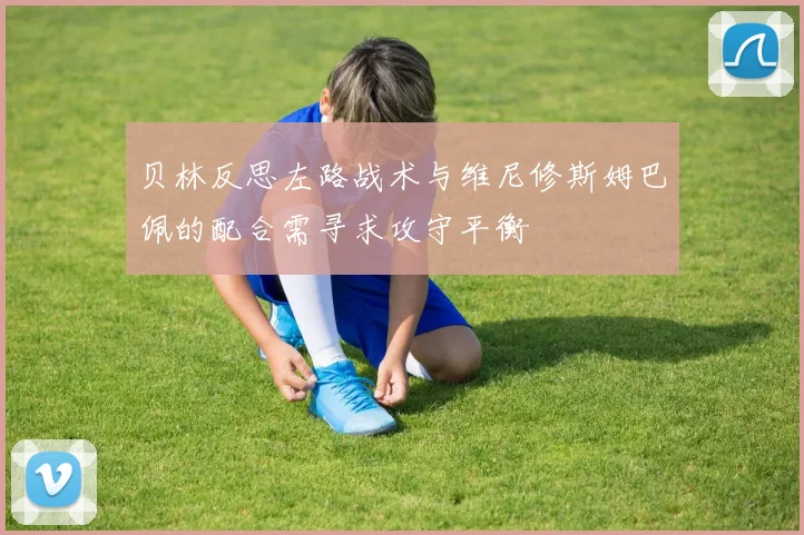 贝林反思左路战术与维尼修斯姆巴佩的配合需寻求攻守平衡