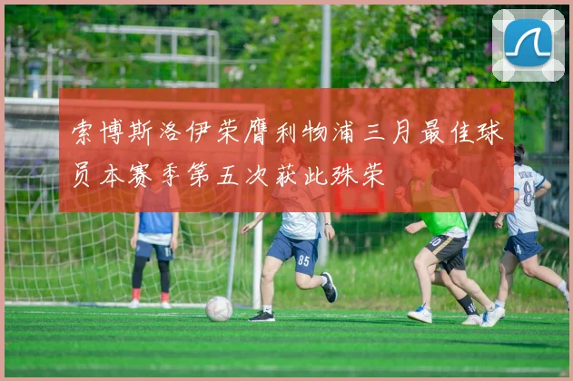 索博斯洛伊荣膺利物浦三月最佳球员本赛季第五次获此殊荣