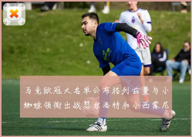 马竞欧冠大名单公布格列兹曼与小蜘蛛领衔出战瑟尔洛特和小西蒙尼在列