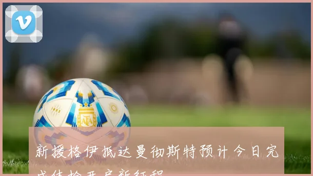 新援格伊抵达曼彻斯特预计今日完成体检开启新征程