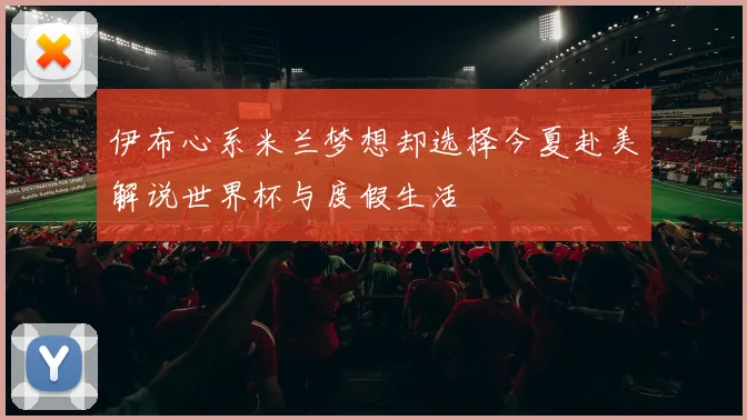 伊布心系米兰梦想却选择今夏赴美解说世界杯与度假生活