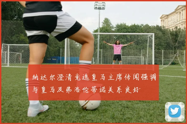 纳达尔澄清竞选皇马主席传闻强调与皇马及弗洛伦蒂诺关系良好