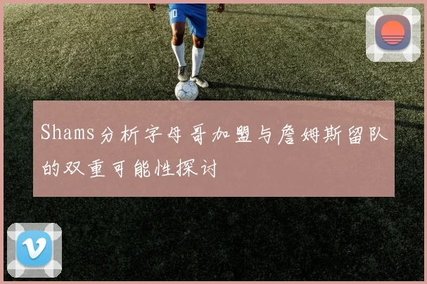 Shams分析字母哥加盟与詹姆斯留队的双重可能性探讨