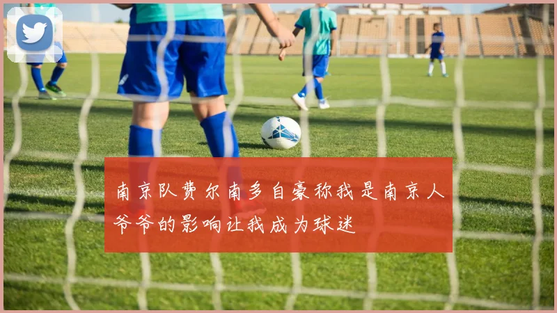 南京队费尔南多自豪称我是南京人爷爷的影响让我成为球迷
