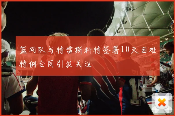 篮网队与特雷斯科特签署10天困难特例合同引发关注