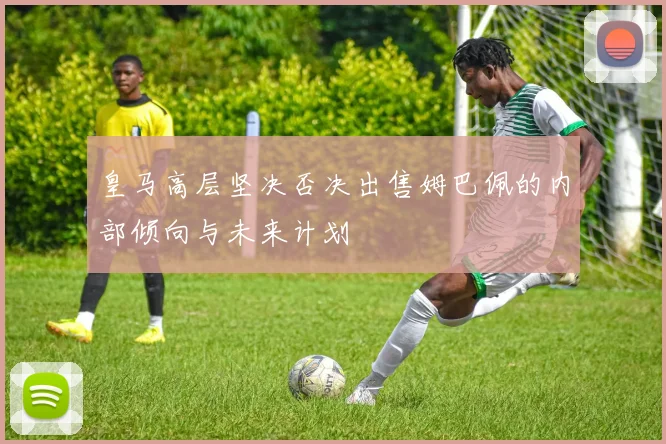 皇马高层坚决否决出售姆巴佩的内部倾向与未来计划