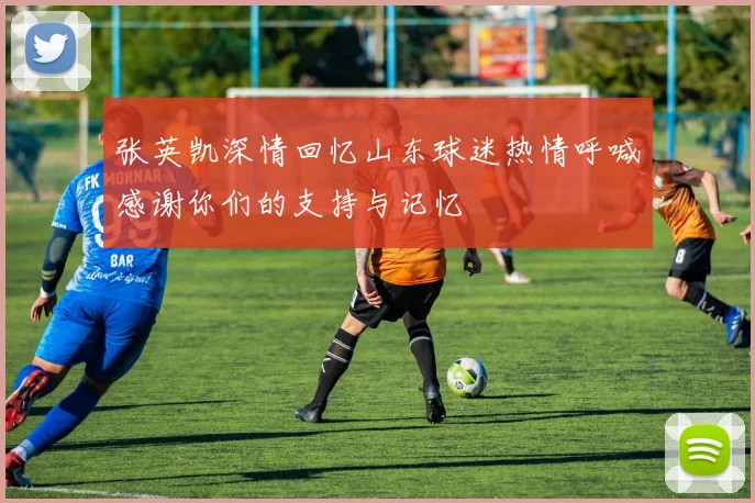 张英凯深情回忆山东球迷热情呼喊感谢你们的支持与记忆