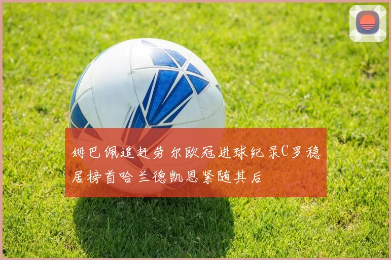 姆巴佩追赶劳尔欧冠进球纪录C罗稳居榜首哈兰德凯恩紧随其后