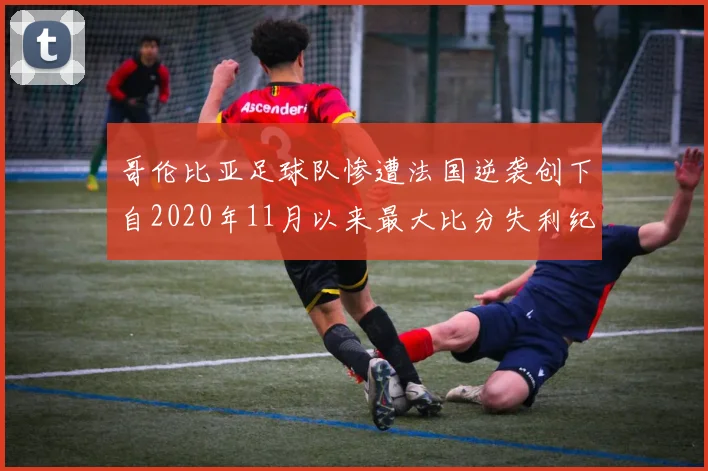 哥伦比亚足球队惨遭法国逆袭创下自2020年11月以来最大比分失利纪录