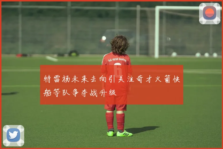 特雷杨未来去向引关注奇才火箭快船等队争夺战升级