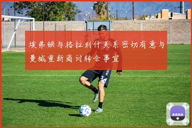 埃弗顿与格拉利什关系密切有意与曼城重新商讨转会事宜