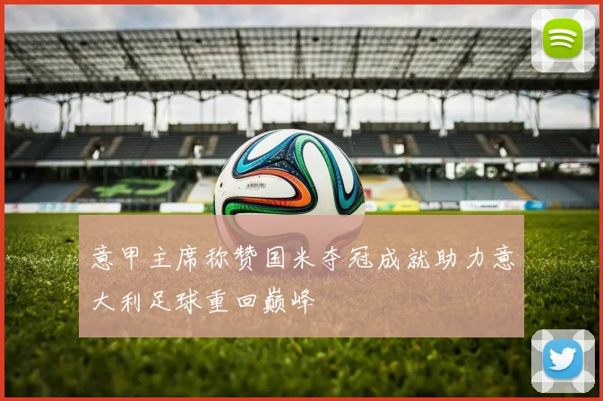 意甲主席称赞国米夺冠成就助力意大利足球重回巅峰