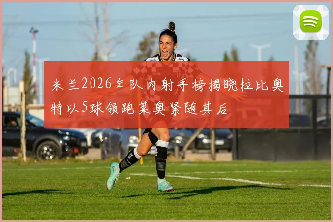 米兰2026年队内射手榜揭晓拉比奥特以5球领跑莱奥紧随其后