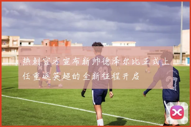 热刺官方宣布新帅德泽尔比正式上任重返英超的全新征程开启