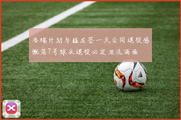 洛瑞计划与猛龙签一天合同退役感慨若7号球衣退役必定泪流满面