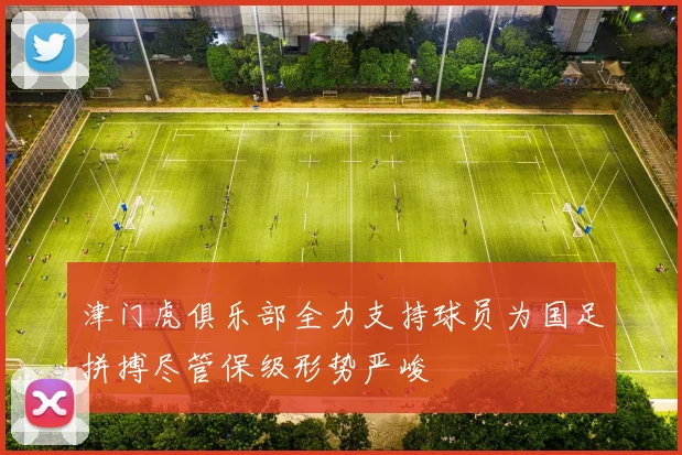津门虎俱乐部全力支持球员为国足拼搏尽管保级形势严峻