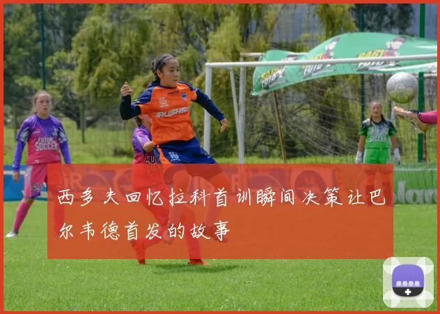 西多夫回忆拉科首训瞬间决策让巴尔韦德首发的故事
