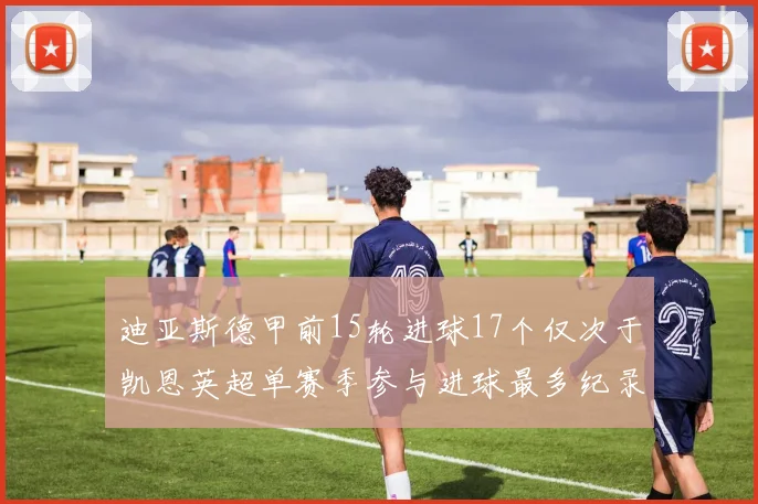 迪亚斯德甲前15轮进球17个仅次于凯恩英超单赛季参与进球最多纪录为18个