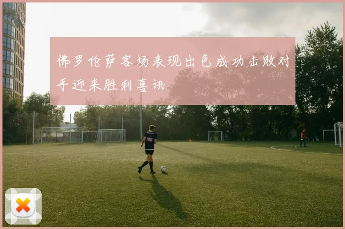 佛罗伦萨客场表现出色成功击败对手迎来胜利喜讯
